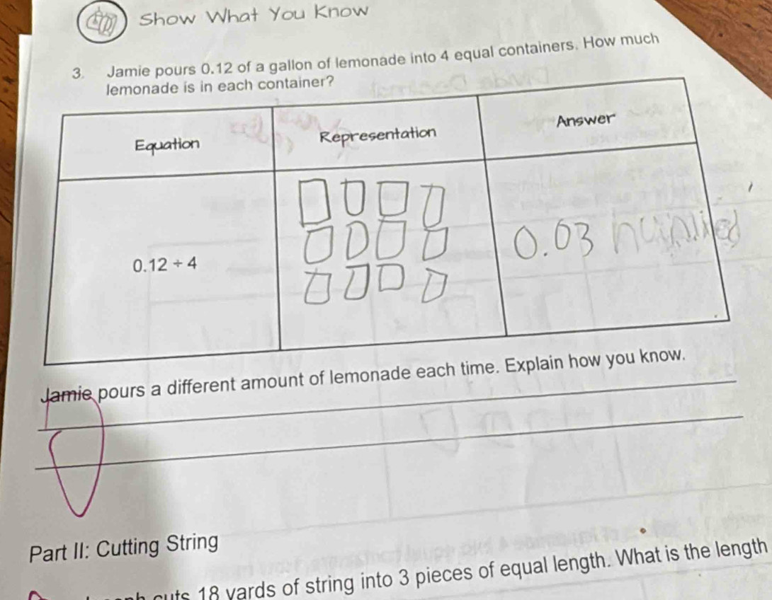 Show What You Know
3. Jamie pours 0.12 of a gallon of lemonade into 4 equal containers. How much
_
Jamie pours a different amount of lemonade 
_
_
_
Part II: Cutting String
cuts 18 yards of string into 3 pieces of equal length. What is the length