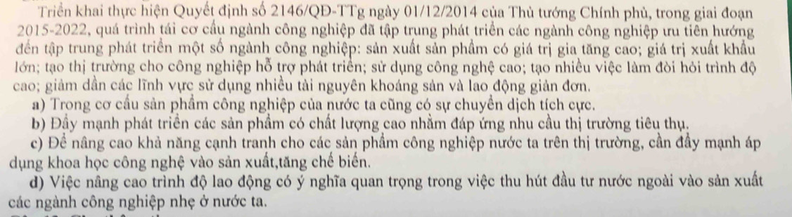 Triển khai thực hiện Quyết định số 2146/QĐ -TTg ngày 01/12/2014 của Thủ tướng Chính phủ, trong giai đoạn
2015-2022, quá trình tái cơ cầu ngành công nghiệp đã tập trung phát triển các ngành công nghiệp ưu tiên hướng
đến tập trung phát triển một số ngành công nghiệp: sản xuất sản phẩm có giá trị gia tăng cao; giá trị xuất khẩu
lớn; tạo thị trường cho công nghiệp hỗ trợ phát triển; sử dụng công nghệ cao; tạo nhiều việc làm đòi hỏi trình độ
cao; giảm dần các lĩnh vực sử dụng nhiều tải nguyên khoáng sản và lao động giản đơn.
a) Trong cơ cầu sản phẩm công nghiệp của nước ta cũng có sự chuyển dịch tích cực.
b) Đầy mạnh phát triền các sản phầm có chất lượng cao nhằm đáp ứng nhu cầu thị trường tiêu thụ.
c) Để nâng cao khả năng cạnh tranh cho các sản phầm công nghiệp nước ta trên thị trường, cần đầy mạnh áp
dụng khoa học công nghệ vào sản xuất,tăng chế biến.
d) Việc nâng cao trình độ lao động có ý nghĩa quan trọng trong việc thu hút đầu tư nước ngoài vào sản xuất
các ngành công nghiệp nhẹ ở nước ta.