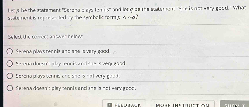 Let p be the statement 'Serena plays tennis" and letq be the statement 'She is not very good." What
statement is represented by the symbolic form pwedge sim q ?
Select the correct answer below:
Serena plays tennis and she is very good.
Serena doesn't play tennis and she is very good.
Serena plays tennis and she is not very good.
Serena doesn't play tennis and she is not very good.
FEEDBACK MORE INSTRUCTION SURMIT