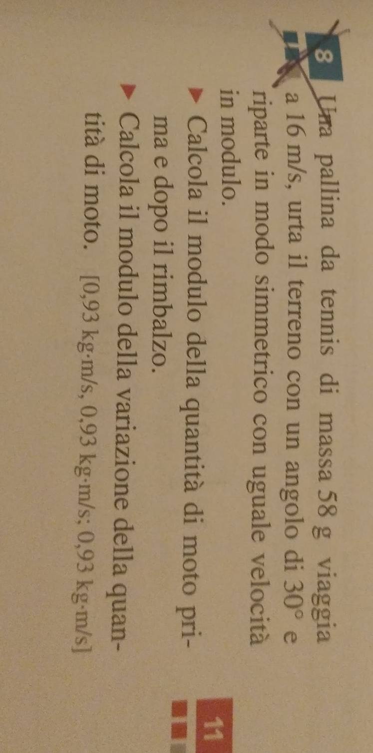 Una pallina da tennis di massa 58 g viaggia 
a 16 m/s, urta il terreno con un angolo di 30° e 
riparte in modo simmetrico con uguale velocità 
in modulo. 
11 
Calcola il modulo della quantità di moto pri- 
ma e dopo il rimbalzo. 
Calcola il modulo della variazione della quan- 
tità di moto. [ 0,93 kg·m/s, 0,93 kg·m/s; 0,93 kg·m/s]