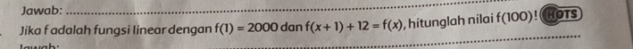 Jawab: 
Jika f adalah fungsi linear dengan f(1)=2000 dan f(x+1)+12=f(x) , hitunglah nilai f(100)! HOTS