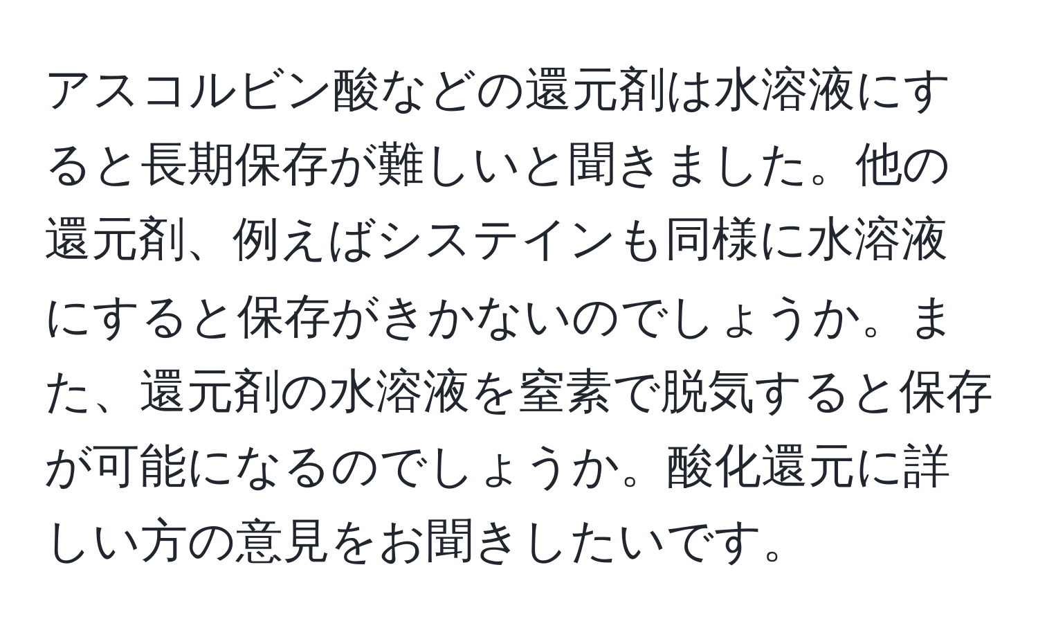 アスコルビン酸などの還元剤は水溶液にすると長期保存が難しいと聞きました。他の還元剤、例えばシステインも同様に水溶液にすると保存がきかないのでしょうか。また、還元剤の水溶液を窒素で脱気すると保存が可能になるのでしょうか。酸化還元に詳しい方の意見をお聞きしたいです。