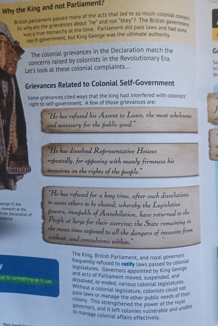 Why the King and not Parliament? 
British parliament passed many of the acts that led to so much colonial concern. 
So why are the grievances about “he" and not “they”? The British government 
was a true monarchy at the time. Parliament did pass laws and had some 
say in government, but King George was the ultimate authority. 
The colonial grievances in the Declaration match the G 
concerns raised by colonists in the Revolutionary Era. 
So 
Let's look at these colonial complaints... trì 
th 
Grievances Related to Colonial Self-Government 
Some grievances cited ways that the king had interfered with colonists 
right to self-government. A few of those grievances are: 
“He has refused his Assent to Laws, the most wholesome 
and necessary for the public good.” 
"He has dissolved Representative Houses 
repeatedly, for opposing with manly firmness his 
hmn invasions on the rights of the people." 
“He has refused for a long time, after such dissolutions, 
Seorge III, the to cause others to be elected; whereby the Legislative 
monarch at the 
f the Declaration of powers, incapable of Annihilation, have returned to the 
endence People at large for their exercise; the State remaining in 
the mean time exposed to all the dangers of invasion from 
without, and convulsions within." 
The King, British Parliament, and royal governors 
frequently refused to ratify laws passed by colonial 
legislatures. Governors appointed by King George 
and acts of Parliament moved, suspended, and 
al to something so it can 
dissolved, or ended, various colonial legislatures. 
Without a colonial legislature, colonists could not 
pass laws or manage the other public needs of their 
colony. This strengthened the power of the royal 
governors, and it left colonies vulnerable and unable 
to manage colonial affairs effectively. 
Thíc họ