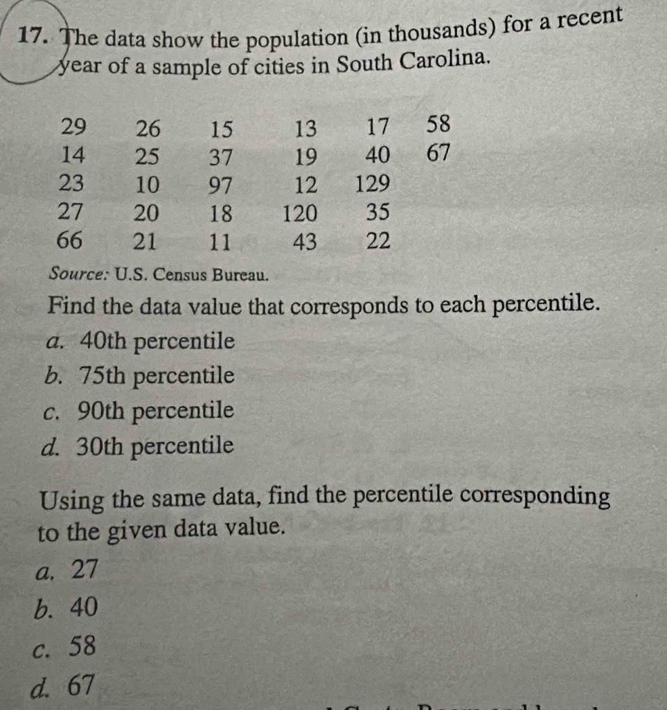 The data show the population (in thousands) for a recent
year of a sample of cities in South Carolina.
29 26 15 13 17 58
14 25 37 19 40 67
23 10 97 12 129
27 20 18 120 35
66 21 11 43 22
Source: U.S. Census Bureau.
Find the data value that corresponds to each percentile.
a. 40th percentile
b. 75th percentile
c. 90th percentile
d. 30th percentile
Using the same data, find the percentile corresponding
to the given data value.
a. 27
b. 40
c. 58
d. 67