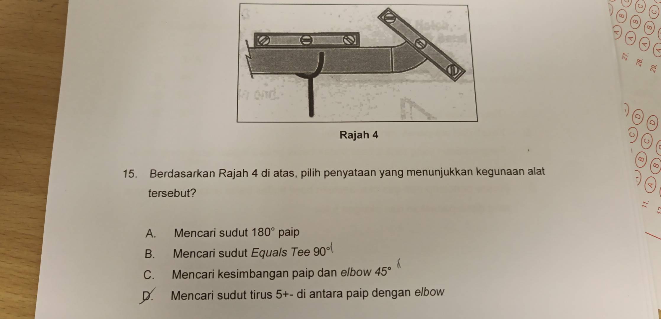 ∞
a
g
Q
a
o) o
∞
∞
15. Berdasarkan Rajah 4 di atas, pilih penyataan yang menunjukkan kegunaan alat
5
tersebut?
A. Mencari sudut 180° paip
_
B. Mencari sudut Equals Tee 90°
C. Mencari kesimbangan paip dan elbow 45°
D. Mencari sudut tirus 5+-di i antara paip dengan elbow .