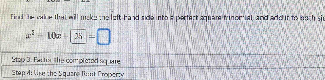 Find the value that will make the left-hand side into a perfect square trinomial, and add it to both sid
x^2-10x+25=□
Step 3 : Factor the completed square 
Step 4 : Use the Square Root Property