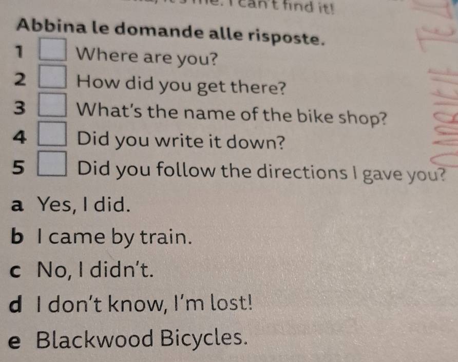 can't find it!
Abbina le domande alle risposte.
1 Where are you?
2 How did you get there?
3 What's the name of the bike shop?
4 Did you write it down?
5 Did you follow the directions I gave you?
a Yes, I did.
b I came by train.
c No, I didn't.
d I don’t know, I’m lost!
e Blackwood Bicycles.