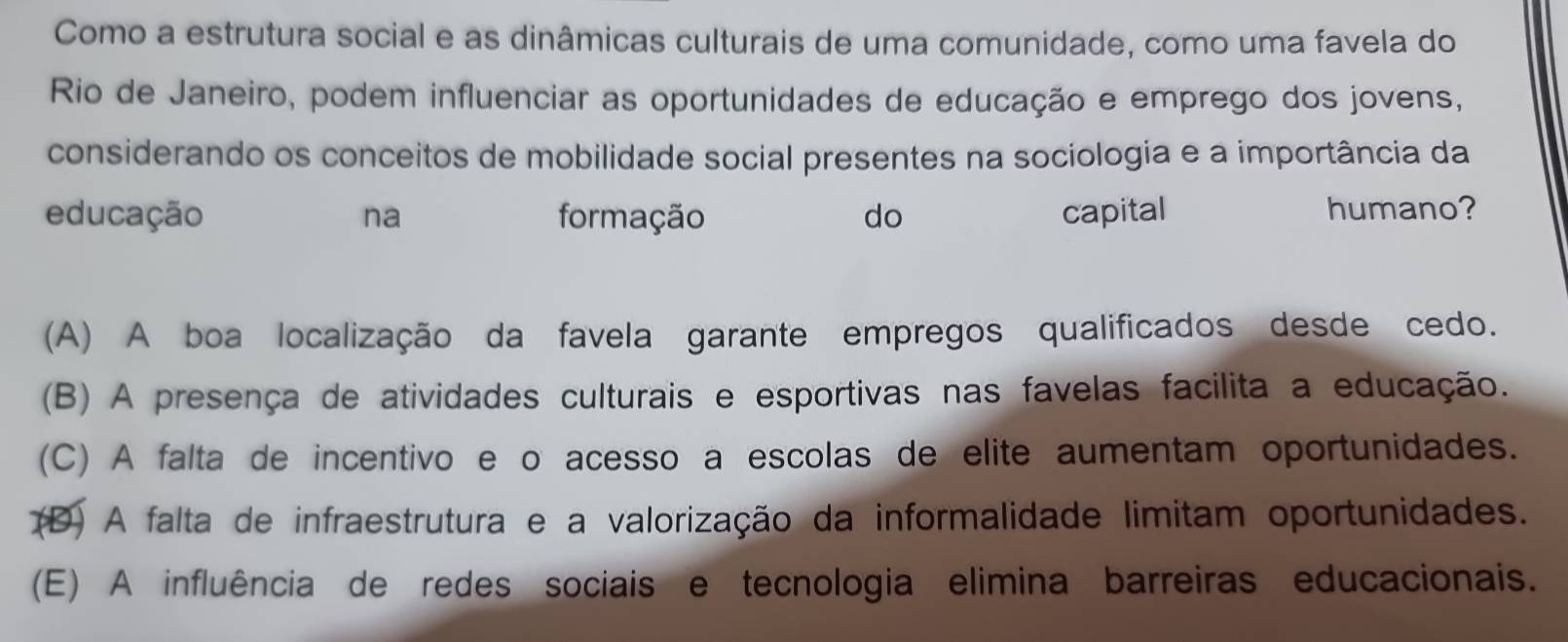 Como a estrutura social e as dinâmicas culturais de uma comunidade, como uma favela do
Rio de Janeiro, podem influenciar as oportunidades de educação e emprego dos jovens,
considerando os conceitos de mobilidade social presentes na sociologia e a importância da
educação na formação do capital humano?
(A) A boa localização da favela garante empregos qualificados desde cedo.
(B) A presença de atividades culturais e esportivas nas favelas facilita a educação.
(C) A falta de incentivo e o acesso a escolas de elite aumentam oportunidades.
(D) A falta de infraestrutura e a valorização da informalidade limitam oportunidades.
(E) A influência de redes sociais e tecnologia elimina barreiras educacionais.