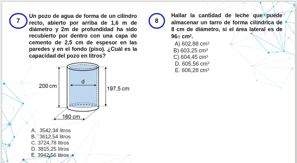 Un pozo de agua de forma de un cilindro Hallar la cantidad de leche que puede
7 recto, abierto por arriba de 1,6 m de 8 almacenar un tarro de forma cilíndrica de
diámetro y 2m de profundidad ha sido 8 cm de diámetro, si el área lateral es de
recubierto por dentro con una capa de 96π cm^2. 
cemento de 2,5 cm de espesor en las
A) 602,88cm^3
paredes y en el fondo (piso). ¿Cuál es la
B) 603,25cm^3
capacidad del pozo en litros?
C) 604,45cm^3
D. 605,56cm^3
E. 606,28cm^3
A. 3542,34 litros
B. 3612,54 litros
C. 3724,78 litros
D. 3815,25 litros
E. 3942 56 litros