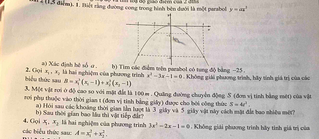 Và tì toạ độ giao điểm của 2 đths 
a1 2 (1,5 điểm). 1. Biết rằng đường cong trong hình bên dưới là một parabol y=ax^2
a) Xác định hê số a . b)ểm trên parabol có tung độ bằng −25. 
2. Gọi x_1, x_2 là hai nghiệm của phương trình x^2-3x-1=0. Không giải phương trình, hãy tính giá trị của các 
biểu thức sau B=x_1^(3(x_1)-1)+x_2^(3(x_2)-1)
3. Một vật rơi ở độ cao so với mặt đất là 100 m. Quãng đường chuyển động S (đơn vị tính bằng mét) của vật 
rơi phụ thuộc vào thời gian t (đơn vị tính bằng giây) được cho bởi công thức S=4t^2. 
a) Hỏi sau các khoảng thời gian lần lượt là 3 giây và 5 giây vật này cách mặt đất bao nhiêu mét? 
b) Sau thời gian bao lâu thì vật tiếp đất? 
4. Gọi x_1, x_2 là hai nghiệm của phương trình 3x^2-2x-1=0. Không giải phương trình hãy tính giá trị của 
các biểu thức sau: A=x_1^2+x_2^2.