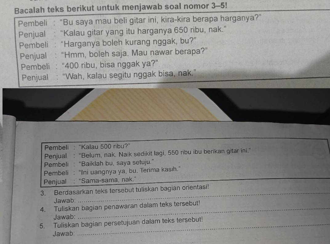 Bacalah teks berikut untuk menjawab soal nomor 3-5! 
Pembeli : “Bu saya mau beli gitar ini, kira-kira berapa harganya?” 
Penjual : “Kalau gitar yang itu harganya 650 ribu, nak.” 
Pembeli : “Harganya boleh kurang nggak, bu?” 
Penjual :“Hmm, boleh saja. Mau nawar berapa?” 
Pembeli : “ 400 ribu, bisa nggak ya?” 
Penjual : “Wah, kalau segitu nggak bisa, nak.” 
Pembeli : “Kalau 500 ribu?” 
Penjual : “Belum, nak. Naik sedikit lagi, 550 ribu ibu berikan gitar ini.” 
Pembeli : “Baiklah bu, saya setuju.” 
Pembeli : “Ini uangnya ya, bu. Terima kasih.” 
Penjual : “Sama-sama, nak." 
_ 
_ 
3. Berdasarkan teks tersebut tuliskan bagian orientasi! 
Jawab: 
4. Tuliskan bagian penawaran dalam teks tersebut! 
Jawab: 
5. Tuliskan bagian persetujuan dalam teks tersebut! 
Jawab: