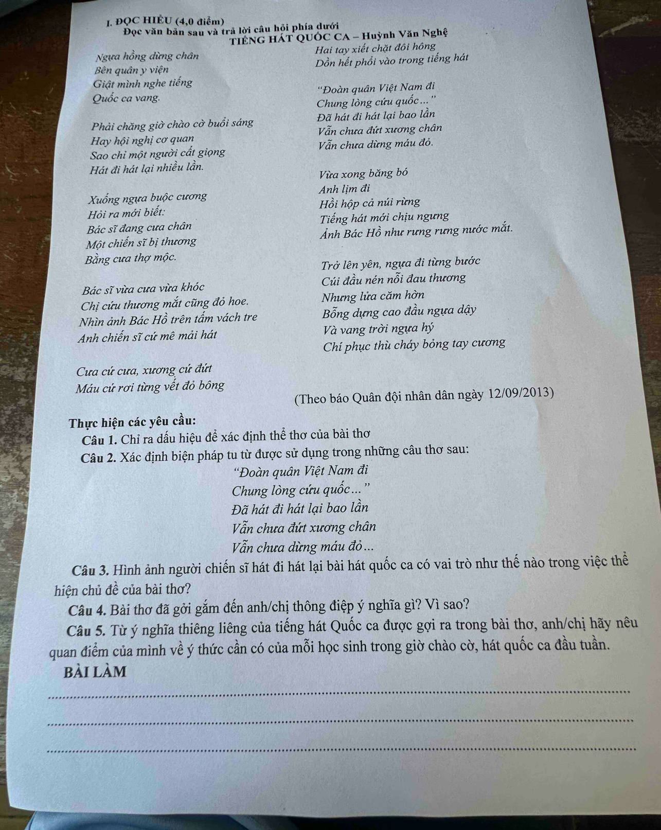 ĐQC HIÉU (4,0 điểm)
Đọc văn bản sau và trả lời câu hỏi phía dưới
TIÊNG HÁT QUÔC CA - Huỳnh Văn Nghệ
Ngựa hồng dừng chân  Hai tay xiết chặt đôi hông
Bên quân y viện ồn hết phổi vào trong tiếng hát
Giật mình nghe tiếng
Quốc ca vang. 'Đoàn quân Việt Nam đi
Chung lòng cứu quốc ... ''
Phải chăng giờ chào cờ buồi sáng Đã hát đi hát lại bao lần
Vẫn chưa đứt xương chân
Hay hội nghị cơ quan
Sao chi một người cất giọng Vẫn chưa dừng máu đỏ.
Hát đi hát lại nhiều lần.
Vừa xong băng bó
Anh lịm đi
Xuống ngựa buộc cương
Hồi hộp cả núi rừng
Hỏi ra mới biết:
Bác sĩ đang cưa chân Tiếng hát mới chịu ngưng
Một chiến sĩ bị thương Ảnh Bác Hồ như rưng rưng nước mắt.
Bằng cưa thợ mộc.
Trở lên yên, ngựa đi từng bước
Bác sĩ vừa cưa vừa khóc Cúi đầu nén nỗi đau thương
Chị cứu thương mắt cũng đỏ hoe. Nhưng lửa căm hờn
Nhìn ảnh Bác Hồ trên tấm vách tre Bỗng dựng cao đầu ngựa dậy
Anh chiến sĩ cứ mê mải hát  Và vang trời ngựa hý
Chí phục thù cháy bỏng tay cương
Cua cứ cưa, xương cứ đứt
Máu cứ rơi từng vết đỏ bông
(Theo báo Quân đội nhân dân ngày 12/09/2013)
Thực hiện các yêu cầu:
Câu 1. Chỉ ra dấu hiệu để xác định thể thơ của bài thơ
Câu 2. Xác định biện pháp tu từ được sử dụng trong những câu thơ sau:
'Đoàn quân Việt Nam đi
Chung lòng cứu quốc... ''
Đã hát đi hát lại bao lần
Vẫn chưa đứt xương chân
Vẫn chưa dừng máu đỏ ...
Câu 3. Hình ảnh người chiến sĩ hát đi hát lại bài hát quốc ca có vai trò như thế nào trong việc thể
hiện chủ đề của bài thơ?
Câu 4. Bài thơ đã gởi gắm đến anh/chị thông điệp ý nghĩa gì? Vì sao?
Câu 5. Từ ý nghĩa thiêng liêng của tiếng hát Quốc ca được gợi ra trong bài thơ, anh/chị hãy nêu
quan điểm của mình về ý thức cần có của mỗi học sinh trong giờ chào cờ, hát quốc ca đầu tuần.
bài làm
_
_
_