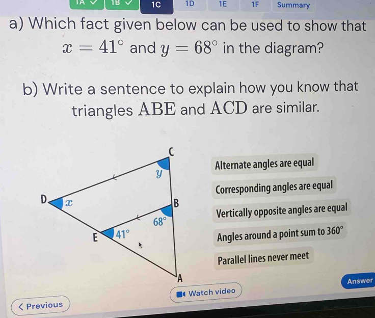 IA 1B 1C 1D 1E 1F Summary
a) Which fact given below can be used to show that
x=41° and y=68° in the diagram?
b) Write a sentence to explain how you know that
triangles ABE and ACD are similar.
Alternate angles are equal
Corresponding angles are equal
Vertically opposite angles are equal
Angles around a point sum to 360°
Parallel lines never meet
Answer
Previous  Watch video