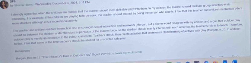 DF6 
by Sharon Hams - Wednesday, December 4, 2024, 9:11 PM 
1 strongly agree that when the children are outside that the teacher should most definitely play with them. In my opinion, the teacher should facilitate group activities while 
interacting. For example, if the children are playing hide-go-seek, the teacher should interact by being the person who counts. I feel that this teacher and children interaction offers 
more structure although it is a recreational activity 
The teacher and children outdoor interaction also encourages social interaction and teamwork (Morgan, n.d.). Some would disagree with my opinion and argue that outdoor play 
should be between the children under the close supervision of the teacher because the children should mainly interact with each other but the teacher's role is to teach! Therefore, 
outdoor play is merely an extension to the indoor classroom. Teachers should then create activities that seamlessly blend learning objectives with play (Morgan, n.d.). In addition 
to that, I feel that some of the time outdoors should be allotted for unscripted safe play. 
References 
Margan, Bee (n.d.). "The Educator's Role in Outdoor Play" Signet Play https .//www.signetplay.com