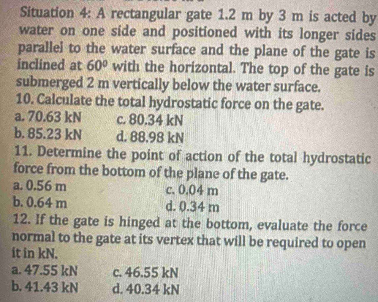 Situation 4: A rectangular gate 1.2 m by 3 m is acted by
water on one side and positioned with its longer sides
parallei to the water surface and the plane of the gate is
inclined at 60° with the horizontal. The top of the gate is
submerged 2 m vertically below the water surface.
10. Calculate the total hydrostatic force on the gate.
a. 70.63 kN c. 80.34 kN
b. 85.23 kN d. 88.98 kN
11. Determine the point of action of the total hydrostatic
force from the bottom of the plane of the gate.
a. 0.56 m c. 0.04 m
b. 0.64 m d. 0.34 m
12. If the gate is hinged at the bottom, evaluate the force
normal to the gate at its vertex that will be required to open
it in kN.
a. 47.55 kN c. 46.55 kN
b. 41.43 kN d. 40.34 kN