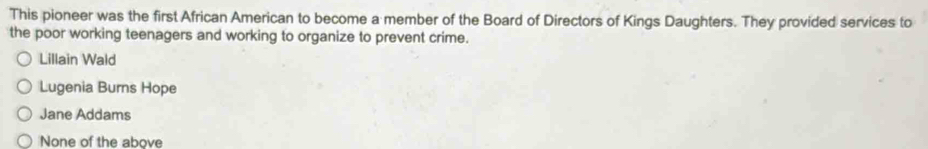 This pioneer was the first African American to become a member of the Board of Directors of Kings Daughters. They provided services to
the poor working teenagers and working to organize to prevent crime.
Lillain Wald
Lugenia Burns Hope
Jane Addams
None of the above