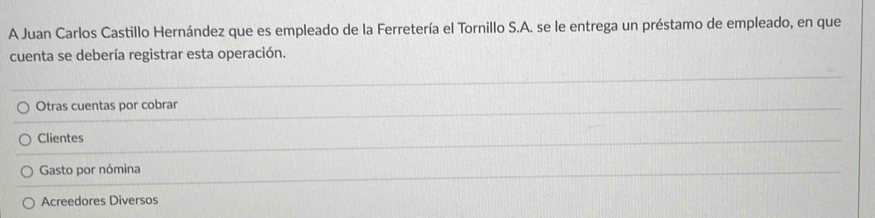 A Juan Carlos Castillo Hernández que es empleado de la Ferretería el Tornillo S.A. se le entrega un préstamo de empleado, en que
cuenta se debería registrar esta operación.
Otras cuentas por cobrar
Clientes
Gasto por nómina
Acreedores Diversos