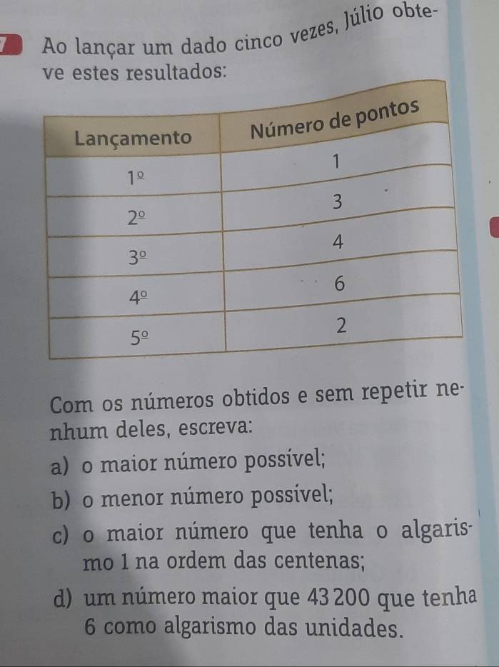 Ao lançar um dado cinco vezes, Júlio obte-
ve estes resultados:
Com os números obtidos e sem repetir ne-
nhum deles, escreva:
a) o maior número possível;
b) o menor número possível;
c) o maior número que tenha o algaris-
mo 1 na ordem das centenas;
d) um número maior que 43 200 que tenha
6 como algarismo das unidades.