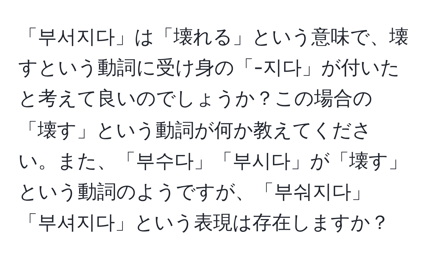 「부서지다」は「壊れる」という意味で、壊すという動詞に受け身の「-지다」が付いたと考えて良いのでしょうか？この場合の「壊す」という動詞が何か教えてください。また、「부수다」「부시다」が「壊す」という動詞のようですが、「부숴지다」「부셔지다」という表現は存在しますか？