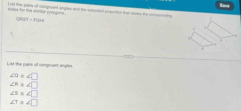 Save
List the pairs of congruent angles and the extended proportion that relates the corresponding
sides for the similar polygons.
QRST ~ FGHI
List the pairs of congruent angles.
∠ Q≌ ∠ □
∠ R≌ ∠ □
∠ S≌ ∠ □
∠ T≌ ∠ □