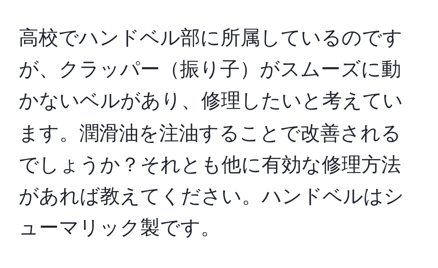 高校でハンドベル部に所属しているのですが、クラッパー振り子がスムーズに動かないベルがあり、修理したいと考えています。潤滑油を注油することで改善されるでしょうか？それとも他に有効な修理方法があれば教えてください。ハンドベルはシューマリック製です。