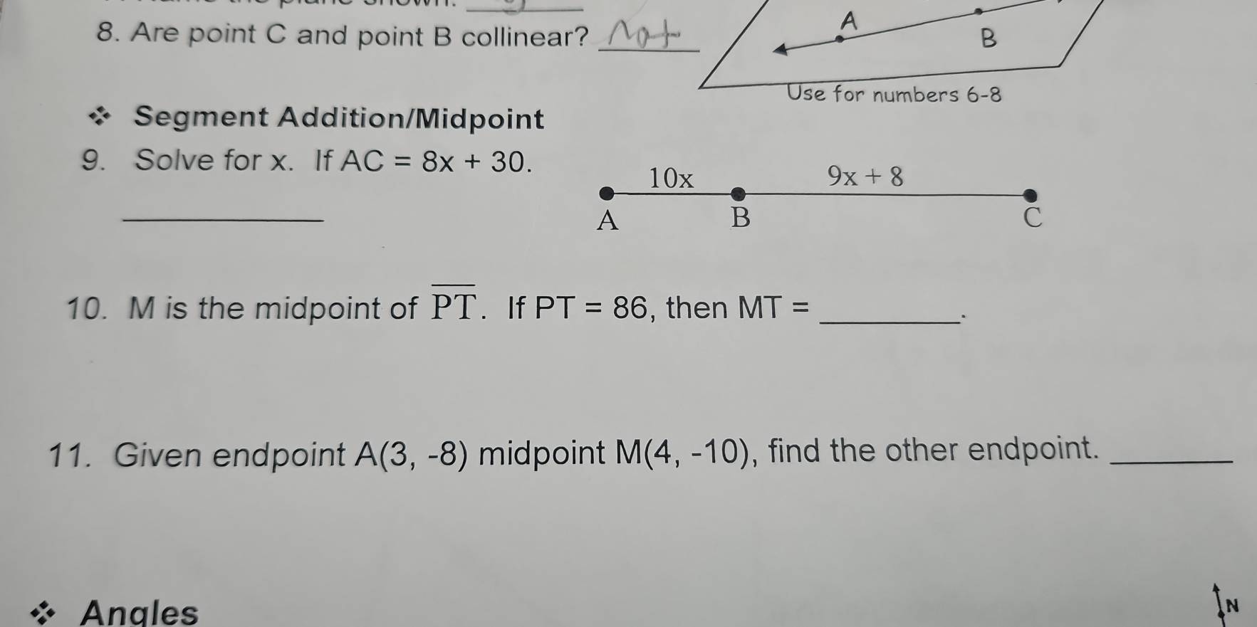 A
8. Are point C and point B collinear? _ B
Use for numbers 6-8 
Segment Addition/Midpoint 
9. Solve for x. If AC=8x+30. 
10x 9x+8
_ 
A
B
C
10. M is the midpoint of overline PT. If PT=86 , then MT= _ 
11. Given endpoint A(3,-8) midpoint M(4,-10) , find the other endpoint._ 
Anales 
N