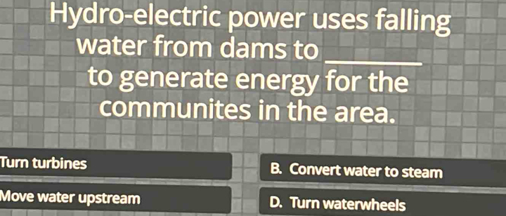 Hydro-electric power uses falling
water from dams to_
to generate energy for the
communites in the area.
Turn turbines B. Convert water to steam
Move water upstream D. Turn waterwheels