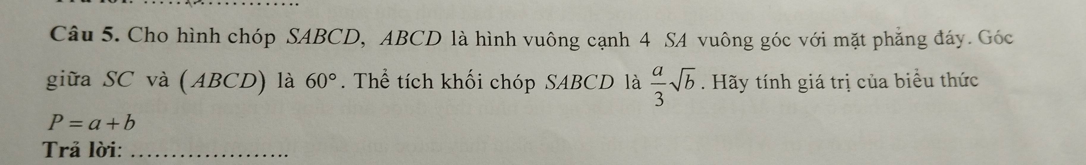 Cho hình chóp SABCD, ABCD là hình vuông cạnh 4 SA vuông góc với mặt phẳng đáy. Góc 
giữa SC và (. AB 0 ) là 60°. Thể tích khối chóp SABCD là  a/3 sqrt(b). Hãy tính giá trị của biểu thức
P=a+b
Trả lời:_