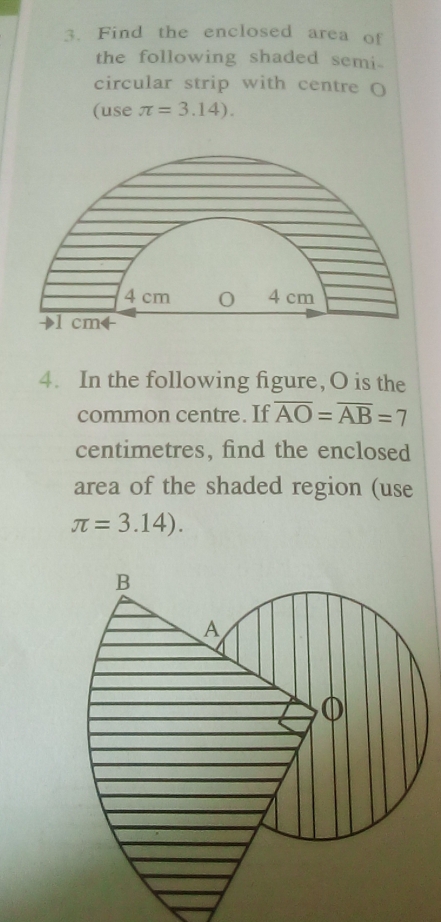 Find the enclosed area of 
the following shaded semi- 
circular strip with centre ( 
(use π =3.14).
4 cm 0 4 cm
4. In the following figure, O is the 
common centre. If overline AO=overline AB=7
centimetres, find the enclosed 
area of the shaded region (use
π =3.14).