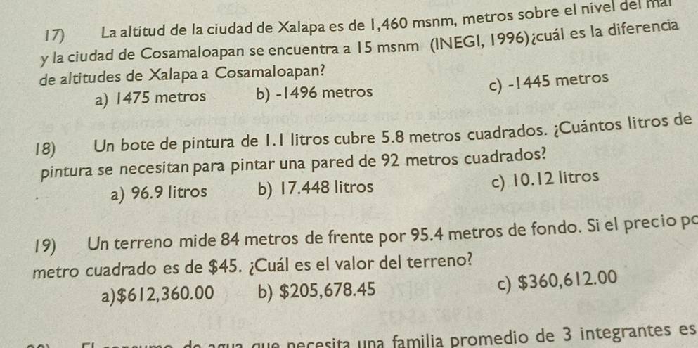 La altitud de la ciudad de Xalapa es de 1,460 msnm, metros sobre el nivel del mal
y la ciudad de Cosamaloapan se encuentra a 15 msnm (INEGI, 1996)¿cuál es la diferencia
de altitudes de Xalapa a Cosamaloapan?
c) -1445 metros
a) 1475 metros b) -1496 metros
18) Un bote de pintura de 1.1 litros cubre 5.8 metros cuadrados. ¿Cuántos litros de
pintura se necesitan para pintar una pared de 92 metros cuadrados?
a) 96.9 litros b) 17.448 litros
c) 10.12 litros
19) Un terreno mide 84 metros de frente por 95.4 metros de fondo. Si el precio po
metro cuadrado es de $45. ¿Cuál es el valor del terreno?
a) $612,360.00 b) $205,678.45
c) $360,612.00
ua que neçesita una familia promedio de 3 integrantes es