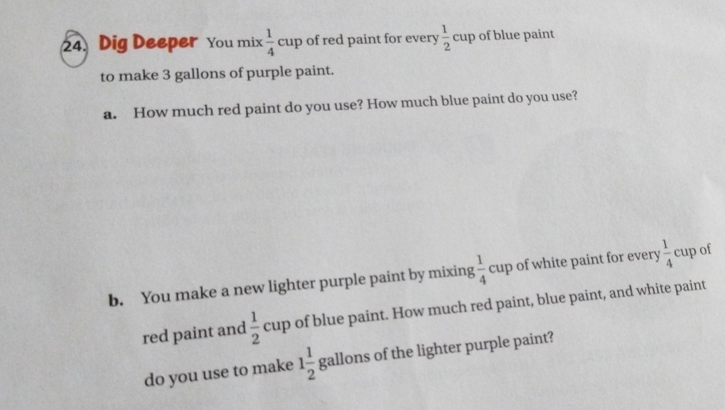 Dig Deeper You mix  1/4 cup of red paint for every  1/2  cup of blue paint 
to make 3 gallons of purple paint. 
a. How much red paint do you use? How much blue paint do you use? 
b. You make a new lighter purple paint by mixing  1/4  cup of white paint for every  1/4 c up of 
- 
red paint and  1/2  c up of blue paint. How much red paint, blue paint, and white paint 
do you use to make 1 1/2  gallons of the lighter purple paint?