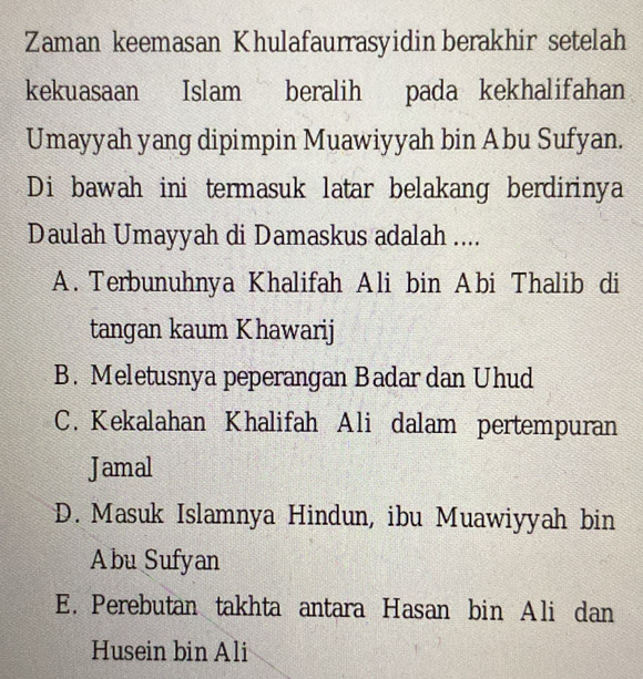 Zaman keemasan Khulafaurrasyidin berakhir setelah
kekuasaan Islam beralih pada kekhalifahan
Umayyah yang dipimpin Muawiyyah bin Abu Sufyan.
Di bawah ini termasuk latar belakang berdirinya
Daulah Umayyah di Damaskus adalah ....
A. Terbunuhnya Khalifah Ali bin Abi Thalib di
tangan kaum Khawarij
B. Meletusnya peperangan Badar dan Uhud
C. Kekalahan Khalifah Ali dalam pertempuran
Jamal
D. Masuk Islamnya Hindun, ibu Muawiyyah bin
Abu Sufyan
E. Perebutan takhta antara Hasan bin Ali dan
Husein bin Ali