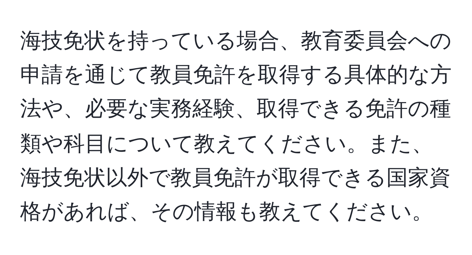 海技免状を持っている場合、教育委員会への申請を通じて教員免許を取得する具体的な方法や、必要な実務経験、取得できる免許の種類や科目について教えてください。また、海技免状以外で教員免許が取得できる国家資格があれば、その情報も教えてください。