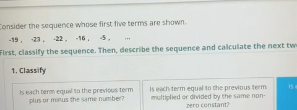 Consider the sequence whose first five terms are shown.
-19 , -23 , -22 , -16 , -5 , ... 
First, classify the sequence. Then, describe the sequence and calculate the next tw 
1. Classify 
Is each term equal to the previous term Is each term equal to the previous term Is 
plus or minus the same number? multiplied or divided by the same non- 
zero constant?