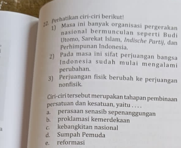 Perhatikan ciri-ciri berikut!
1) Masa ini banyak organisasi pergerakan
nasional bermunculan seperti Budi
Utomo, Sarekat Islam, Indische Partij, dan
Perhimpunan Indonesia.
2) Pada masa ini sifat perjuangan bangsa
Indonesia sudah mulai mengalami
perubahan.
3) Perjuangan fisik berubah ke perjuangan
nonfisik.
Ciri-ciri tersebut merupakan tahapan pembinaan
persatuan dan kesatuan, yaitu . . . .
a. perasaan senasib sepenanggungan
b. proklamasi kemerdekaan
c. kebangkitan nasional
d. Sumpah Pemuda
e. reformasi