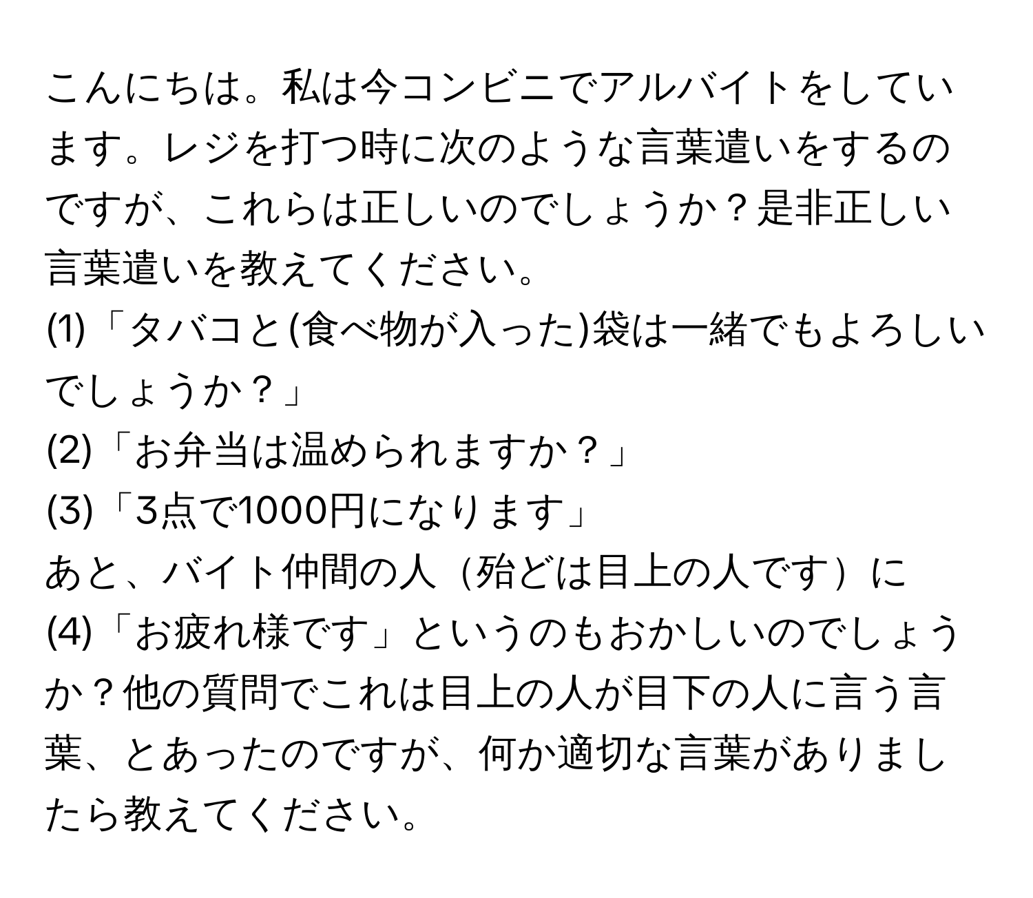 こんにちは。私は今コンビニでアルバイトをしています。レジを打つ時に次のような言葉遣いをするのですが、これらは正しいのでしょうか？是非正しい言葉遣いを教えてください。

(1)「タバコと(食べ物が入った)袋は一緒でもよろしいでしょうか？」

(2)「お弁当は温められますか？」

(3)「3点で1000円になります」

あと、バイト仲間の人殆どは目上の人ですに

(4)「お疲れ様です」というのもおかしいのでしょうか？他の質問でこれは目上の人が目下の人に言う言葉、とあったのですが、何か適切な言葉がありましたら教えてください。