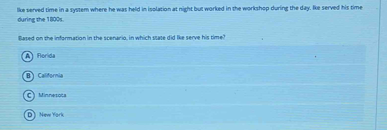 lke served time in a system where he was held in isolation at night but worked in the workshop during the day. Ike served his time
during the 1800s.
Based on the information in the scenario, in which state did Ike serve his time?
A Florida
B) California
C Minnesota
D New York