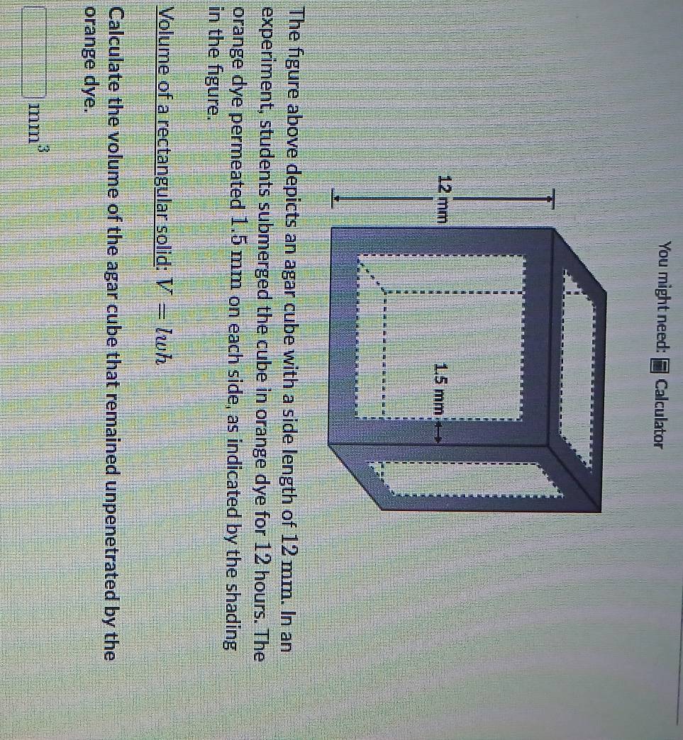 You might need: Calculator 
The figure above depicts an agar cube with a side length of 12 mm. In an 
experiment, students submerged the cube in orange dye for 12 hours. The 
orange dye permeated 1.5 mm on each side, as indicated by the shading 
in the figure. 
Volume of a rectangular solid: V=lwh
Calculate the volume of the agar cube that remained unpenetrated by the 
orange dye.
□ mm^3