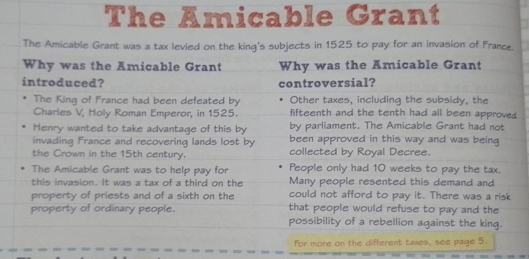 The Amicable Grant
The Amicable Grant was a tax levied on the king's subjects in 1525 to pay for an invasion of France.
Why was the Amicable Grant Why was the Amicable Grant
introduced? controversial?
The King of France had been defeated by Other taxes, including the subsidy, the
Charles V, Holy Roman Emperor, in 1525. fifteenth and the tenth had all been approved
Henry wanted to take advantage of this by by parliament. The Amicable Grant had not
invading France and recovering lands lost by been approved in this way and was being
the Crown in the 15th century. collected by Royal Decree.
The Amicable Grant was to help pay for People only had 10 weeks to pay the tax.
this invasion. It was a tax of a third on the Many people resented this demand and
property of priests and of a sixth on the could not afford to pay it. There was a risk
property of ordinary people. that people would refuse to pay and the
possibility of a rebellion against the king.
For more on the different taxes, see page 5.