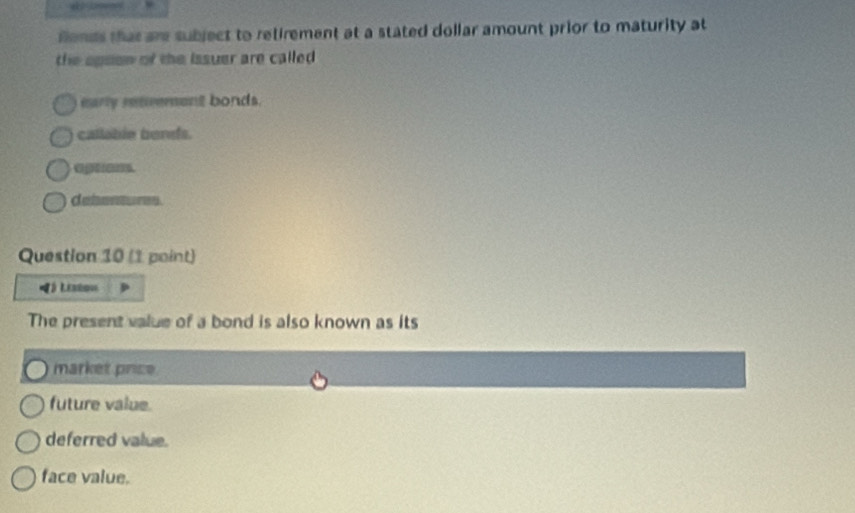 fends that are subject to retirement at a stated dollar amount prior to maturity at
the apson of the issuer are called .
early renvement bonds.
callable bendfs.
optens
debentures.
Question 10 (1 point)
》 LEshov
The present value of a bond is also known as its
market price
future value.
deferred value.
face value.