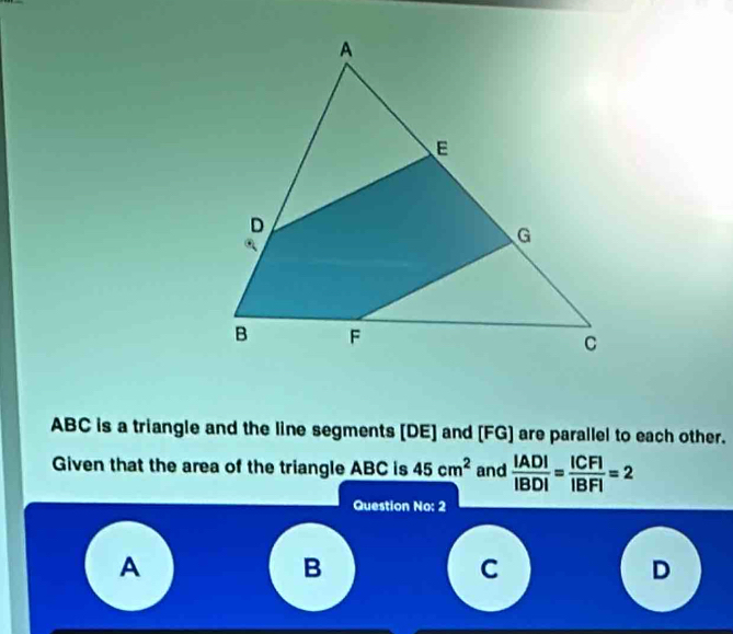 ABC is a triangle and the line segments [ DE ] and [ FG ] are parallel to each other. 
Given that the area of the triangle ABC is 45cm^2 and  |AD|/|BD| = |CF|/|BF| =2
Question No: 2 
A 
B 
C 
D