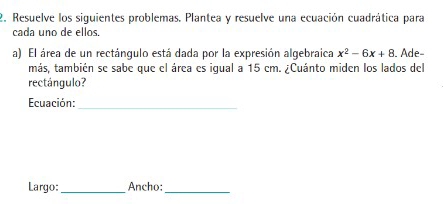 Resuelve los siguientes problemas. Plantea y resuelve una ecuación cuadrática para 
cada uno de ellos. 
a) El área de un rectángulo está dada por la expresión algebraica x^2-6x+8. Ade- 
más, también se sabe que el área es igual a 15 em. ¿Cuánto miden los lados del 
rectángulo? 
Ecuación:_ 
Largo: _Ancho:_