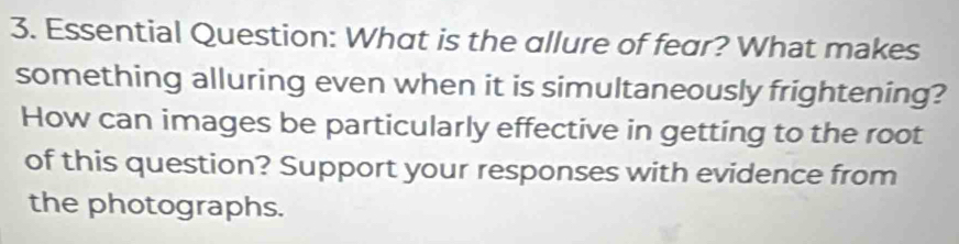 Essential Question: What is the allure of fear? What makes 
something alluring even when it is simultaneously frightening? 
How can images be particularly effective in getting to the root 
of this question? Support your responses with evidence from 
the photographs.