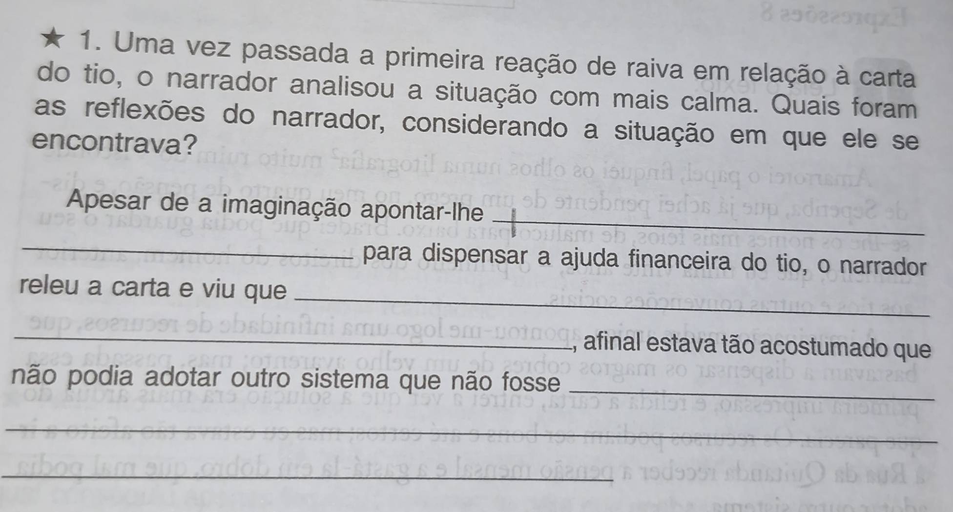 Uma vez passada a primeira reação de raiva em relação à carta 
do tio, o narrador analisou a situação com mais calma. Quais foram 
as reflexões do narrador, considerando a situação em que ele se 
encontrava? 
_ 
Apesar de a imaginação apontar-lhe 
_ 
para dispensar a ajuda financeira do tio, o narrador 
releu a carta e viu que_ 
_ 
, afinal estava tão acostumado que 
não podia adotar outro sistema que não fosse_ 
_ 
_