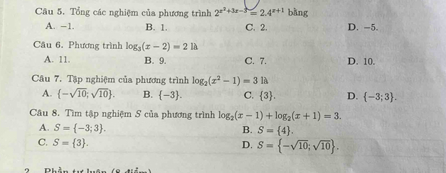 Tổng các nghiệm của phương trình 2^(x^2)+3x-3=2.4^(x+1) bǎng
A. −1. B. 1. C. 2. D. -5.
Câu 6. Phương trình log _3(x-2)=2la
A. 11. B. 9. C. 7. D. 10.
Câu 7. Tập nghiệm của phương trình log _2(x^2-1)=3la
A.  -sqrt(10);sqrt(10). B.  -3. C.  3. D.  -3;3. 
Câu 8. Tìm tập nghiệm S của phương trình log _2(x-1)+log _2(x+1)=3.
A. S= -3;3. B. S= 4.
C. S= 3. D. S= -sqrt(10);sqrt(10).
D11^(_ )