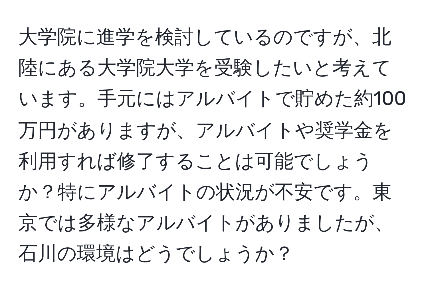 大学院に進学を検討しているのですが、北陸にある大学院大学を受験したいと考えています。手元にはアルバイトで貯めた約100万円がありますが、アルバイトや奨学金を利用すれば修了することは可能でしょうか？特にアルバイトの状況が不安です。東京では多様なアルバイトがありましたが、石川の環境はどうでしょうか？