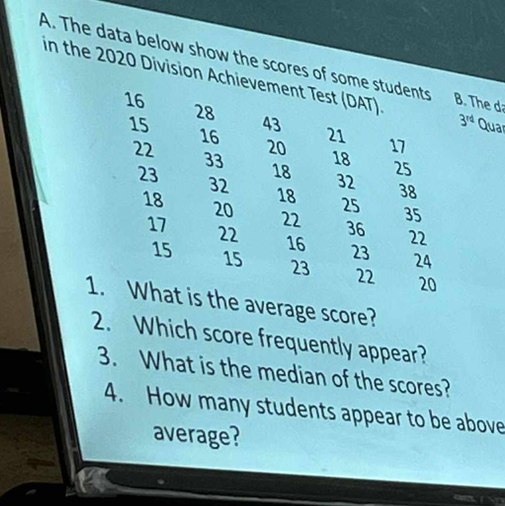 The data below show the scores of some students B. The d 
in the 2020 Division Achievement Test (DAT)
16
28
43
3^(rd)
15 Quar
16
21
22
20
17
33
18
23
25
18 32 38
32
18 25 35
18 20 22 36 22
17 22 16 23 24
15 15 23 22 20
1. What is the average score? 
2. Which score frequently appear? 
3. What is the median of the scores? 
4. How many students appear to be above 
average?