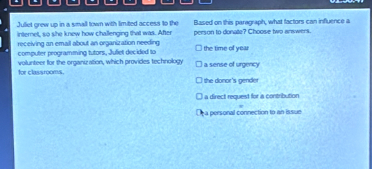 Juliet grew up in a small town with limited access to the Based on this paragraph, what factors can influence a
internet, so she knew how challenging that was. After person to donate? Choose two answers.
receiving an email about an organization needing the time of year
computer programming tutors, Juliet decided to
volunteer for the organization, which provides technology a sense of urgency
for classrooms.
Ithe donor's gender
a direct request for a contribution
a personal connection to an issue