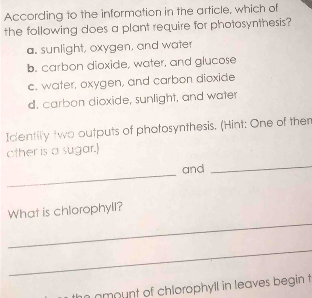 According to the information in the article, which of
the following does a plant require for photosynthesis?
a. sunlight, oxygen, and water
b. carbon dioxide, water, and glucose
c. water, oxygen, and carbon dioxide
d. carbon dioxide, sunlight, and water
Identify two outputs of photosynthesis. (Hint: One of then
other is a sugar.)
_
and
_
_
What is chlorophyll?
_
amount of chlorophyll in leaves begin t