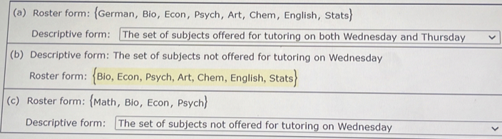 Roster form: German, Bio, Econ, Psych, Art, Chem, English, Stats 
Descriptive form: |The set of subjects offered for tutoring on both Wednesday and Thursday 
(b) Descriptive form: The set of subjects not offered for tutoring on Wednesday 
Roster form: Bio, Econ, Psych, Art, Chem, English, Stats 
(c) Roster form: Math, Bio, Econ, Psych 
Descriptive form:[ The set of subjects not offered for tutoring on Wednesday